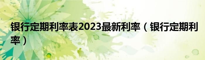 銀行定期利率表2023最新利率（銀行定期利率）