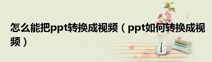 怎么能把ppt轉(zhuǎn)換成視頻（ppt如何轉(zhuǎn)換成視頻）