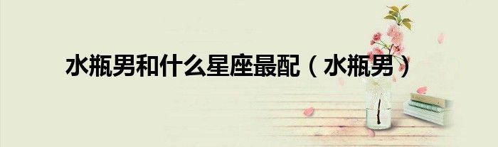 水瓶男和什么星座最配（水瓶男）