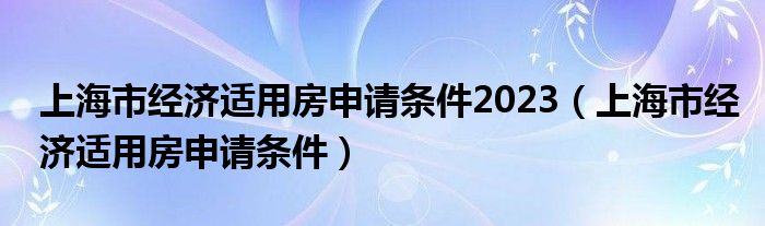 上海市經(jīng)濟(jì)適用房申請(qǐng)條件2023（上海市經(jīng)濟(jì)適用房申請(qǐng)條件）