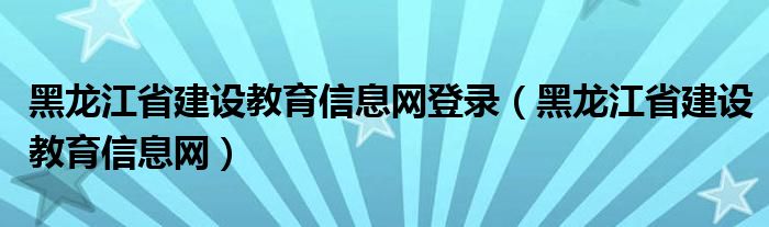 黑龍江省建設(shè)教育信息網(wǎng)登錄（黑龍江省建設(shè)教育信息網(wǎng)）