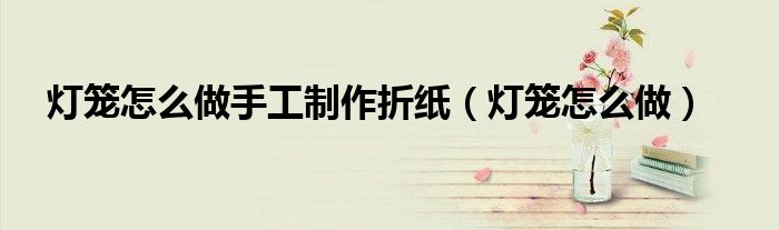 燈籠怎么做手工制作折紙（燈籠怎么做）