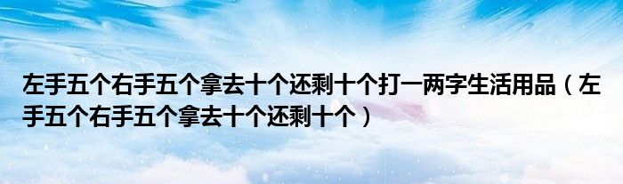 左手五個(gè)右手五個(gè)拿去十個(gè)還剩十個(gè)打一兩字生活用品（左手五個(gè)右手五個(gè)拿去十個(gè)還剩十個(gè)）