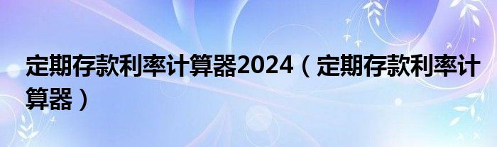 定期存款利率計(jì)算器2024（定期存款利率計(jì)算器）