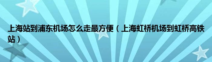 上海站到浦東機場怎么走最方便（上海虹橋機場到虹橋高鐵站）