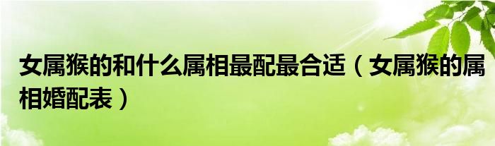 女屬猴的和什么屬相最配最合適（女屬猴的屬相婚配表）