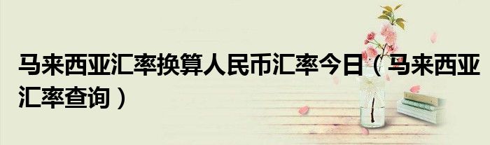 馬來西亞匯率換算人民幣匯率今日（馬來西亞匯率查詢）