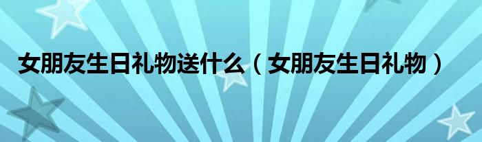 女朋友生日禮物送什么（女朋友生日禮物）