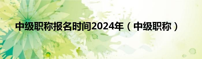 中級職稱報(bào)名時(shí)間2024年（中級職稱）