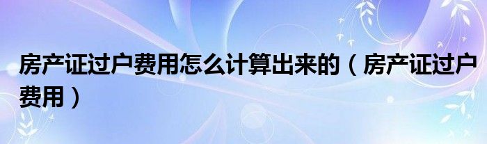 房產(chǎn)證過戶費用怎么計算出來的（房產(chǎn)證過戶費用）