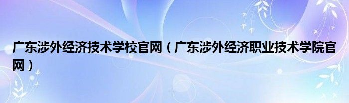 廣東涉外經(jīng)濟技術(shù)學校官網(wǎng)（廣東涉外經(jīng)濟職業(yè)技術(shù)學院官網(wǎng)）