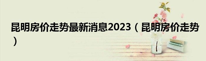 昆明房?jī)r(jià)走勢(shì)最新消息2023（昆明房?jī)r(jià)走勢(shì)）