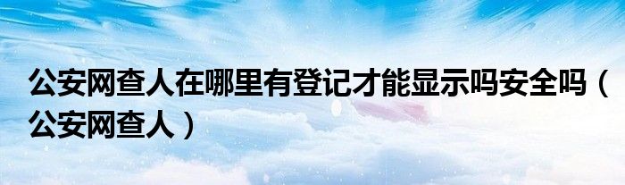 公安網(wǎng)查人在哪里有登記才能顯示嗎安全嗎（公安網(wǎng)查人）