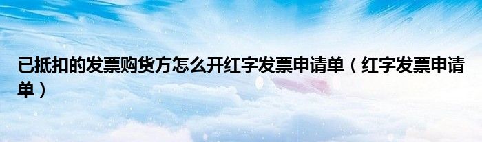 已抵扣的發(fā)票購貨方怎么開紅字發(fā)票申請(qǐng)單（紅字發(fā)票申請(qǐng)單）