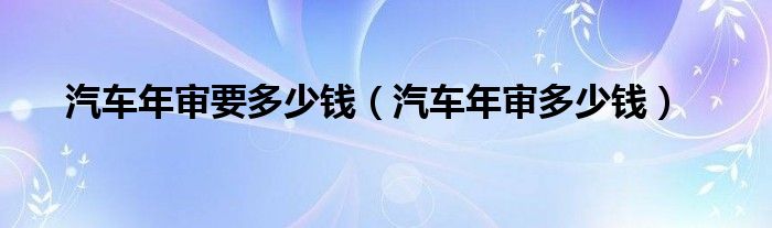 汽車年審要多少錢（汽車年審多少錢）