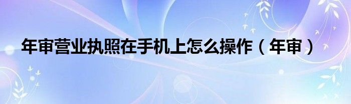 年審營業(yè)執(zhí)照在手機上怎么操作（年審）
