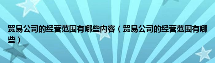 貿(mào)易公司的經(jīng)營(yíng)范圍有哪些內(nèi)容（貿(mào)易公司的經(jīng)營(yíng)范圍有哪些）