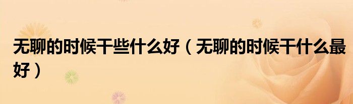 無(wú)聊的時(shí)候干些什么好（無(wú)聊的時(shí)候干什么最好）