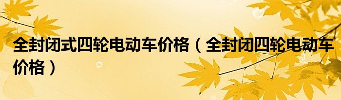 全封閉式四輪電動(dòng)車價(jià)格（全封閉四輪電動(dòng)車價(jià)格）