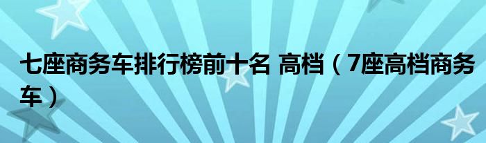 七座商務(wù)車排行榜前十名 高檔（7座高檔商務(wù)車）