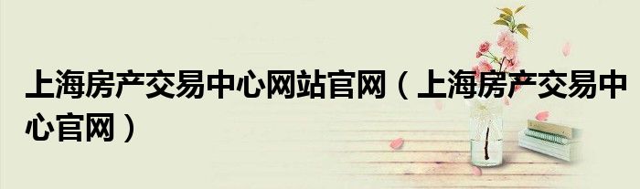 上海房產(chǎn)交易中心網(wǎng)站官網(wǎng)（上海房產(chǎn)交易中心官網(wǎng)）