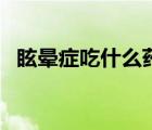 眩暈癥吃什么藥療效快（眩暈癥吃什么藥）