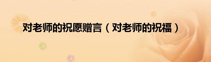對(duì)老師的祝愿贈(zèng)言（對(duì)老師的祝福）