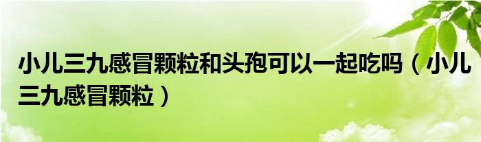 小兒三九感冒顆粒和頭孢可以一起吃嗎（小兒三九感冒顆粒）
