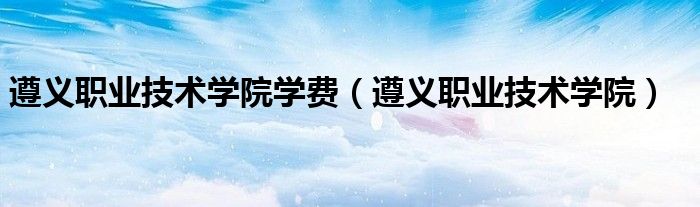 遵義職業(yè)技術(shù)學(xué)院學(xué)費(fèi)（遵義職業(yè)技術(shù)學(xué)院）