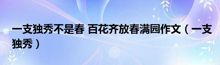 一支獨(dú)秀不是春 百花齊放春滿園作文（一支獨(dú)秀）