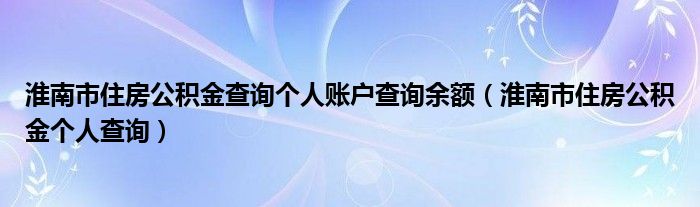 淮南市住房公積金查詢個(gè)人賬戶查詢余額（淮南市住房公積金個(gè)人查詢）