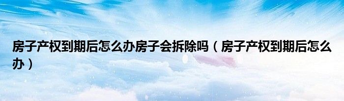 房子產(chǎn)權(quán)到期后怎么辦房子會拆除嗎（房子產(chǎn)權(quán)到期后怎么辦）
