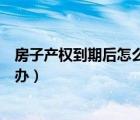 房子產(chǎn)權(quán)到期后怎么辦房子會(huì)拆除嗎（房子產(chǎn)權(quán)到期后怎么辦）