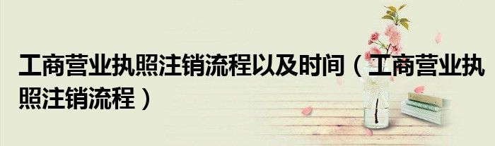 工商營業(yè)執(zhí)照注銷流程以及時間（工商營業(yè)執(zhí)照注銷流程）
