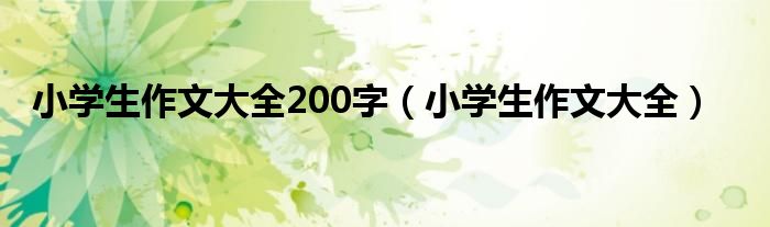 小學(xué)生作文大全200字（小學(xué)生作文大全）