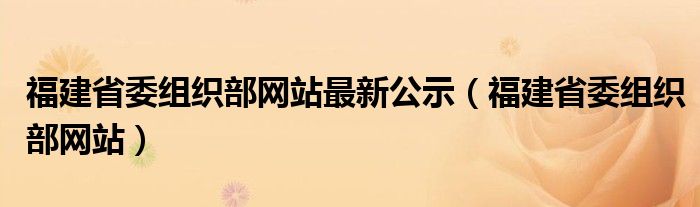 福建省委組織部網(wǎng)站最新公示（福建省委組織部網(wǎng)站）