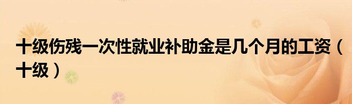 十級傷殘一次性就業(yè)補(bǔ)助金是幾個(gè)月的工資（十級）