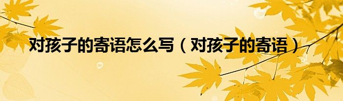 對孩子的寄語怎么寫（對孩子的寄語）