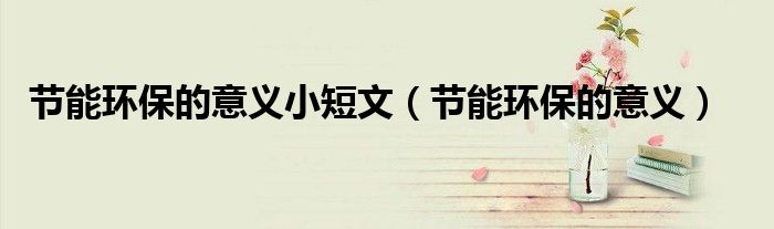 節(jié)能環(huán)保的意義小短文（節(jié)能環(huán)保的意義）