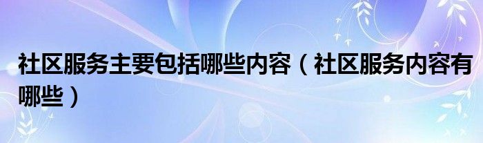 社區(qū)服務(wù)主要包括哪些內(nèi)容（社區(qū)服務(wù)內(nèi)容有哪些）
