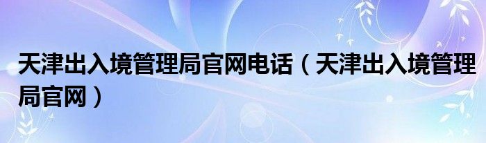 天津出入境管理局官網(wǎng)電話（天津出入境管理局官網(wǎng)）