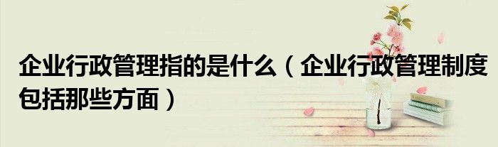 企業(yè)行政管理指的是什么（企業(yè)行政管理制度包括那些方面）