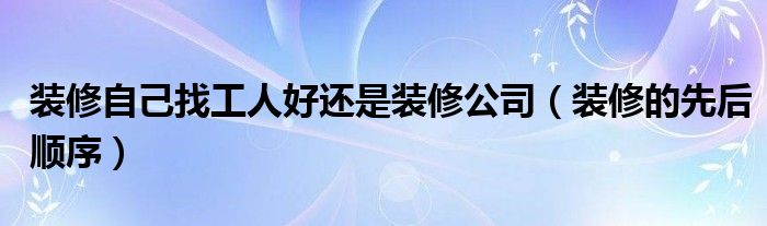 裝修自己找工人好還是裝修公司（裝修的先后順序）