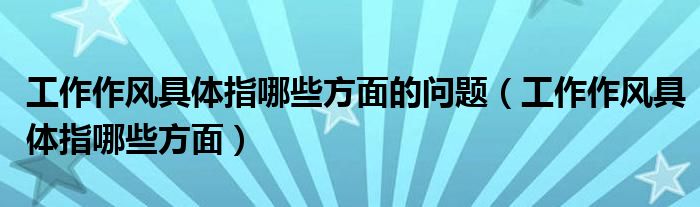 工作作風(fēng)具體指哪些方面的問(wèn)題（工作作風(fēng)具體指哪些方面）