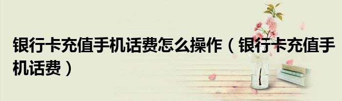 銀行卡充值手機(jī)話費(fèi)怎么操作（銀行卡充值手機(jī)話費(fèi)）
