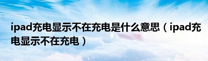 ipad充電顯示不在充電是什么意思（ipad充電顯示不在充電）