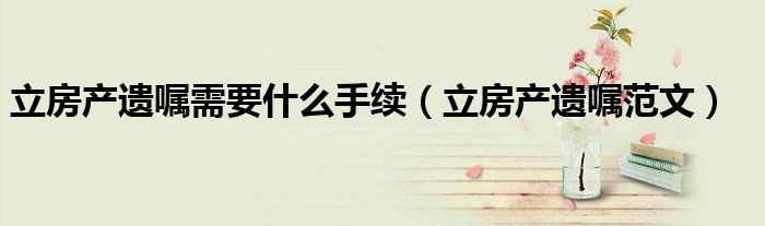 立房產(chǎn)遺囑需要什么手續(xù)（立房產(chǎn)遺囑范文）