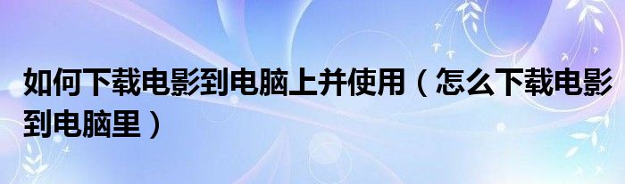 如何下載電影到電腦上并使用（怎么下載電影到電腦里）