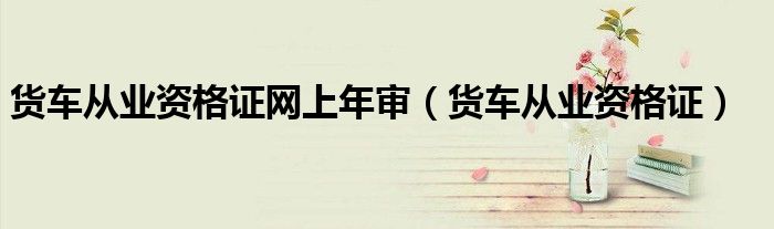貨車從業(yè)資格證網(wǎng)上年審（貨車從業(yè)資格證）