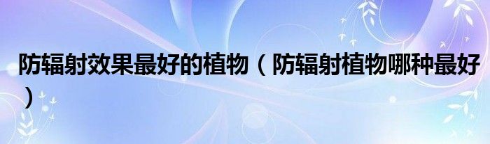 防輻射效果最好的植物（防輻射植物哪種最好）